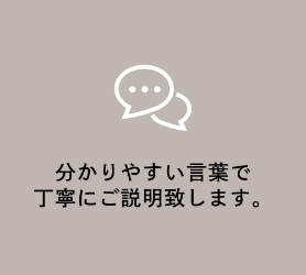 分かりやすい言葉で<br>丁寧にご説明致します。